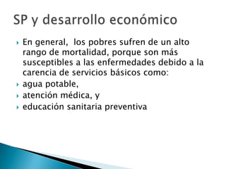    En general, los pobres sufren de un alto
    rango de mortalidad, porque son más
    susceptibles a las enfermedades debido a la
    carencia de servicios básicos como:
   agua potable,
   atención médica, y
   educación sanitaria preventiva
 