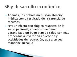    Además, los pobres no buscan atención
    médica como resultado de la carencia de
    recursos
   Hay un efecto psicológico respecto de la
    salud personal, aquellos que tienen
    garantizado un buen plan de salud son más
    propensos a invertir en educación y
    actividades de recreación, que a su vez
    mantiene su salud
 