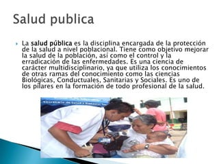    La salud pública es la disciplina encargada de la protección
    de la salud a nivel poblacional. Tiene como objetivo mejorar
    la salud de la población, así como el control y la
    erradicación de las enfermedades. Es una ciencia de
    carácter multidisciplinario, ya que utiliza los conocimientos
    de otras ramas del conocimiento como las ciencias
    Biológicas, Conductuales, Sanitarias y Sociales. Es uno de
    los pilares en la formación de todo profesional de la salud.
 