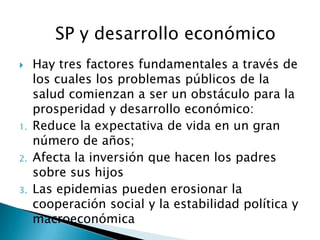 SP y desarrollo económico
    Hay tres factores fundamentales a través de
     los cuales los problemas públicos de la
     salud comienzan a ser un obstáculo para la
     prosperidad y desarrollo económico:
1.   Reduce la expectativa de vida en un gran
     número de años;
2.   Afecta la inversión que hacen los padres
     sobre sus hijos
3.   Las epidemias pueden erosionar la
     cooperación social y la estabilidad política y
     macroeconómica
 