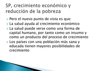    Pero el nuevo punto de vista es que:
   La salud ayuda al crecimiento económico
   La salud puede verse como una forma de
    capital humano, por tanto como un insumo y
    como un producto del proceso de crecimiento
   Los países con una población más sana y
    educada tienen mayores posibilidades de
    crecimiento
 