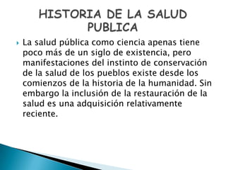    La salud pública como ciencia apenas tiene
    poco más de un siglo de existencia, pero
    manifestaciones del instinto de conservación
    de la salud de los pueblos existe desde los
    comienzos de la historia de la humanidad. Sin
    embargo la inclusión de la restauración de la
    salud es una adquisición relativamente
    reciente.
 