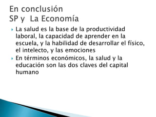    La salud es la base de la productividad
    laboral, la capacidad de aprender en la
    escuela, y la habilidad de desarrollar el físico,
    el intelecto, y las emociones
   En términos económicos, la salud y la
    educación son las dos claves del capital
    humano
 