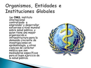 La OMS, instituto
internacional
centralizado a
emprender y desarrollar
esfuerzos a nivel mundial
sobre salud pública, y
quien tiene una mayor
organización e
infraestructura para la
demanda creciente de
investigaciones en
epidemiología, y otras
ciencias de carácter
médico que son
mediadores específicos
para el buen ejercicio de
la salud pública.
 