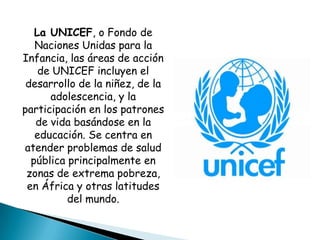 La UNICEF, o Fondo de
   Naciones Unidas para la
Infancia, las áreas de acción
    de UNICEF incluyen el
 desarrollo de la niñez, de la
      adolescencia, y la
participación en los patrones
   de vida basándose en la
   educación. Se centra en
atender problemas de salud
  pública principalmente en
 zonas de extrema pobreza,
 en África y otras latitudes
          del mundo.
 