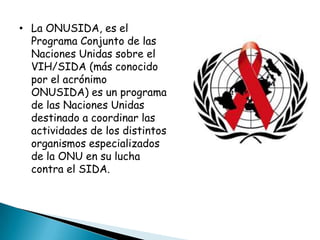 • La ONUSIDA, es el
  Programa Conjunto de las
  Naciones Unidas sobre el
  VIH/SIDA (más conocido
  por el acrónimo
  ONUSIDA) es un programa
  de las Naciones Unidas
  destinado a coordinar las
  actividades de los distintos
  organismos especializados
  de la ONU en su lucha
  contra el SIDA.
 