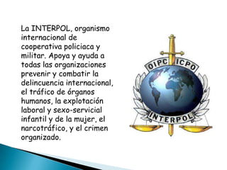 La INTERPOL, organismo
internacional de
cooperativa policiaca y
militar. Apoya y ayuda a
todas las organizaciones
prevenir y combatir la
delincuencia internacional,
el tráfico de órganos
humanos, la explotación
laboral y sexo-servicial
infantil y de la mujer, el
narcotráfico, y el crimen
organizado.
 