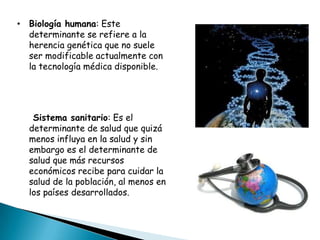 • Biología humana: Este
  determinante se refiere a la
  herencia genética que no suele
  ser modificable actualmente con
  la tecnología médica disponible.




   Sistema sanitario: Es el
  determinante de salud que quizá
  menos influya en la salud y sin
  embargo es el determinante de
  salud que más recursos
  económicos recibe para cuidar la
  salud de la población, al menos en
  los países desarrollados.
 
