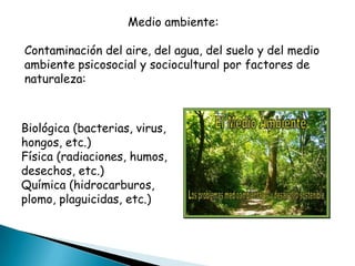 Medio ambiente:

Contaminación del aire, del agua, del suelo y del medio
ambiente psicosocial y sociocultural por factores de
naturaleza:



Biológica (bacterias, virus,
hongos, etc.)
Física (radiaciones, humos,
desechos, etc.)
Química (hidrocarburos,
plomo, plaguicidas, etc.)
 