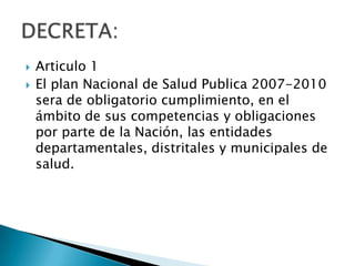    Articulo 1
   El plan Nacional de Salud Publica 2007-2010
    sera de obligatorio cumplimiento, en el
    ámbito de sus competencias y obligaciones
    por parte de la Nación, las entidades
    departamentales, distritales y municipales de
    salud.
 
