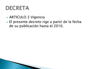    ARTICULO 3 Vigencia
   El presente decreto rige a partir de la fecha
    de su publicación hasta el 2010.
 
