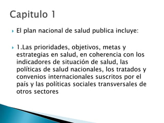    El plan nacional de salud publica incluye:

   1.Las prioridades, objetivos, metas y
    estrategias en salud, en coherencia con los
    indicadores de situación de salud, las
    políticas de salud nacionales, los tratados y
    convenios internacionales suscritos por el
    país y las políticas sociales transversales de
    otros sectores
 