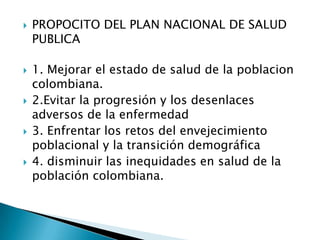    PROPOCITO DEL PLAN NACIONAL DE SALUD
    PUBLICA

   1. Mejorar el estado de salud de la poblacion
    colombiana.
   2.Evitar la progresión y los desenlaces
    adversos de la enfermedad
   3. Enfrentar los retos del envejecimiento
    poblacional y la transición demográfica
   4. disminuir las inequidades en salud de la
    población colombiana.
 