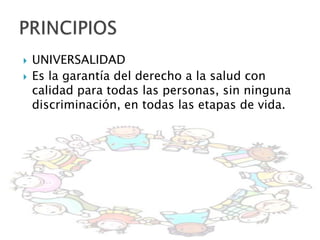    UNIVERSALIDAD
   Es la garantía del derecho a la salud con
    calidad para todas las personas, sin ninguna
    discriminación, en todas las etapas de vida.
 
