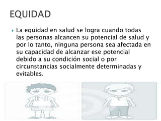    La equidad en salud se logra cuando todas
    las personas alcancen su potencial de salud y
    por lo tanto, ninguna persona sea afectada en
    su capacidad de alcanzar ese potencial
    debido a su condición social o por
    circunstancias socialmente determinadas y
    evitables.
 