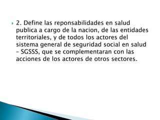    2. Define las reponsabilidades en salud
    publica a cargo de la nacion, de las entidades
    territoriales, y de todos los actores del
    sistema general de seguridad social en salud
    – SGSSS, que se complementaran con las
    acciones de los actores de otros sectores.
 