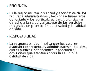    EFICIENCIA

   Es la mejor utilización social y económica de los
    recursos administrativos, técnicos y financieros
    del estado y los particulares para garantizar el
    derecho a la salud y al acceso de los servicios
    integrales de promoción de la salud y la calidad
    de vida.

   RESPOSABILIDAD

   La responsabilidad implica que los actores
    asuman consecuencias administrativas, penales,
    civiles y éticas por acciones inadecuadas u
    omisiones que atenten contra la salud o la
    calidad de vida.
 