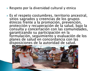    Respeto por la diversidad cultural y etnica

   Es el respeto costumbres, territorio ancestral,
    sitios sagrados y creencias de los grupos
    étnicos frente a la promoción, prevención,
    protección y recuperación de la salud, bajo la
    consulta y concertación con las comunidades,
    garantizando su participación en la
    formulación, seguimiento y evaluación de los
    planes de salud en concordancia con las
    disposiciones de la autoridad de salud.
 