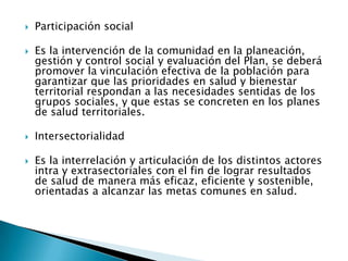    Participación social

   Es la intervención de la comunidad en la planeación,
    gestión y control social y evaluación del Plan, se deberá
    promover la vinculación efectiva de la población para
    garantizar que las prioridades en salud y bienestar
    territorial respondan a las necesidades sentidas de los
    grupos sociales, y que estas se concreten en los planes
    de salud territoriales.

   Intersectorialidad

   Es la interrelación y articulación de los distintos actores
    intra y extrasectoriales con el fin de lograr resultados
    de salud de manera más eficaz, eficiente y sostenible,
    orientadas a alcanzar las metas comunes en salud.
 