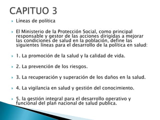    Líneas de política

   El Ministerio de la Protección Social, como principal
    responsable y gestor de las acciones dirigidas a mejorar
    las condiciones de salud en la población, define las
    siguientes líneas para el desarrollo de la política en salud:

   1. La promoción de la salud y la calidad de vida.

   2. La prevención de los riesgos.

   3. La recuperación y superación de los daños en la salud.

   4. La vigilancia en salud y gestión del conocimiento.

   5. la gestión integral para el desarrollo operativo y
    funcional del plan nacional de salud publica.
 