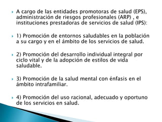    A cargo de las entidades promotoras de salud (EPS),
    administración de riesgos profesionales (ARP) , e
    instituciones prestadoras de servicios de salud (IPS):

   1) Promoción de entornos saludables en la población
    a su cargo y en el ámbito de los servicios de salud.

   2) Promoción del desarrollo individual integral por
    ciclo vital y de la adopción de estilos de vida
    saludable.

   3) Promoción de la salud mental con énfasis en el
    ámbito intrafamiliar.

   4) Promoción del uso racional, adecuado y oportuno
    de los servicios en salud.
 