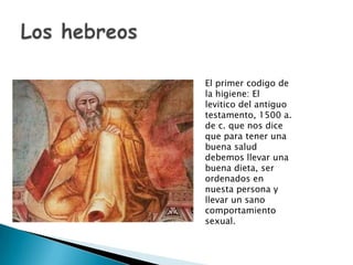 El primer codigo de
la higiene: El
levitico del antiguo
testamento, 1500 a.
de c. que nos dice
que para tener una
buena salud
debemos llevar una
buena dieta, ser
ordenados en
nuesta persona y
llevar un sano
comportamiento
sexual.
 