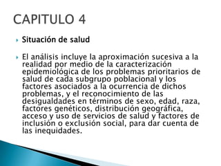    Situación de salud

   El análisis incluye la aproximación sucesiva a la
    realidad por medio de la caracterización
    epidemiológica de los problemas prioritarios de
    salud de cada subgrupo poblacional y los
    factores asociados a la ocurrencia de dichos
    problemas, y el reconocimiento de las
    desigualdades en términos de sexo, edad, raza,
    factores genéticos, distribución geográfica,
    acceso y uso de servicios de salud y factores de
    inclusión o exclusión social, para dar cuenta de
    las inequidades.
 