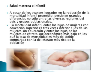    Salud materna e infantil

   A pesar de los avances logrados en la reducción de la
    mortalidad infantil promedio, persisten grandes
    diferencias no sólo entre las diversas regiones del
    país y grupos poblacionales.
    La mortalidad infantil entre los hijos de mujeres con
    educación superior es tres veces inferior a los de las
    mujeres sin educación y entre los hijos de las
    mujeres de estrato socioeconómico más bajo en los
    que la tasa de mortalidad es más del doble
    comparada con la del estrato más rico de la
    población
 