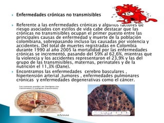    Enfermedades crónicas no transmisibles

   Referente a las enfermedades crónicas y algunos factores de
    riesgo asociados con estilos de vida cabe destacar que las
    crónicas no transmisibles ocupan el primer puesto entre las
    principales causas de enfermedad y muerte de la población
    colombiana, sobrepasando incluso las causadas por violencia y
    accidentes. Del total de muertes registradas en Colombia
    durante 1990 al año 2005 la mortalidad por las enfermedades
    crónicas se incrementó, pasando del 59% al 62,6%, mientras que
    la violencia y los accidentes representaron el 23,9% y las del
    grupo de las transmisibles, maternas, perinatales y de la
    nutrición el 11,3% (Dane).
   Encontramos las enfermedades cerebro basculares ,
    hipertensión arterial ,tumores , enfermedades pulmonares
    crónicas y enfermedades degenerativas como el cáncer.
 