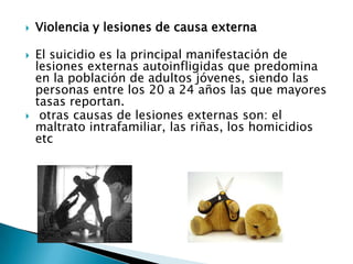    Violencia y lesiones de causa externa

   El suicidio es la principal manifestación de
    lesiones externas autoinfligidas que predomina
    en la población de adultos jóvenes, siendo las
    personas entre los 20 a 24 años las que mayores
    tasas reportan.
    otras causas de lesiones externas son: el
    maltrato intrafamiliar, las riñas, los homicidios
    etc
 