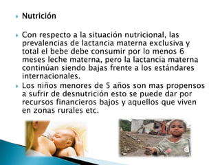    Nutrición

   Con respecto a la situación nutricional, las
    prevalencias de lactancia materna exclusiva y
    total el bebe debe consumir por lo menos 6
    meses leche materna, pero la lactancia materna
    continúan siendo bajas frente a los estándares
    internacionales.
   Los niños menores de 5 años son mas propensos
    a sufrir de desnutrición esto se puede dar por
    recursos financieros bajos y aquellos que viven
    en zonas rurales etc.
 