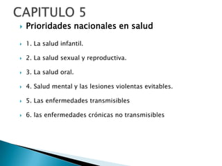    Prioridades nacionales en salud

   1. La salud infantil.

   2. La salud sexual y reproductiva.

   3. La salud oral.

   4. Salud mental y las lesiones violentas evitables.

   5. Las enfermedades transmisibles

   6. las enfermedades crónicas no transmisibles
 