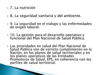    7. La nutrición

   8. La seguridad sanitaria y del ambiente.

   9. La seguridad en el trabajo y las enfermedades
    de origen laboral.

   10. La gestión para el desarrollo operativo y
    funcional del Plan Nacional de Salud Pública.

   Las prioridades en salud del Plan Nacional de
    Salud Pública son de estricto cumplimiento en la
    Nación, en los planes de salud territoriales y en
    los planes operativos de las Entidades
    Promotoras de Salud, EPS, en coherencia con los
    perfiles de salud territorial.
 
