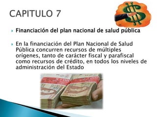    Financiación del plan nacional de salud pública

   En la financiación del Plan Nacional de Salud
    Pública concurren recursos de múltiples
    orígenes, tanto de carácter fiscal y parafiscal
    como recursos de crédito, en todos los niveles de
    administración del Estado
 