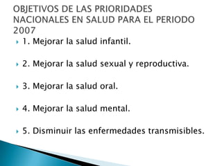    1. Mejorar la salud infantil.

   2. Mejorar la salud sexual y reproductiva.

   3. Mejorar la salud oral.

   4. Mejorar la salud mental.

   5. Disminuir las enfermedades transmisibles.
 