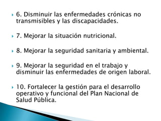    6. Disminuir las enfermedades crónicas no
    transmisibles y las discapacidades.

   7. Mejorar la situación nutricional.

   8. Mejorar la seguridad sanitaria y ambiental.

   9. Mejorar la seguridad en el trabajo y
    disminuir las enfermedades de origen laboral.

   10. Fortalecer la gestión para el desarrollo
    operativo y funcional del Plan Nacional de
    Salud Pública.
 