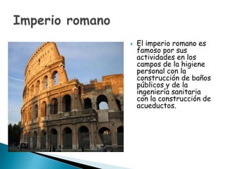    El imperio romano es
    famoso por sus
    actividades en los
    campos de la higiene
    personal con la
    construcción de baños
    públicos y de la
    ingeniería sanitaria
    con la construcción de
    acueductos.
 