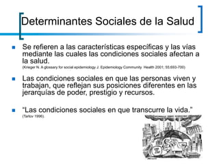  Se refieren a las características específicas y las vías
mediante las cuales las condiciones sociales afectan a
la salud.
(Krieger N. A glossary for social epidemiology J. Epidemiology Community Health 2001; 55;693-700)
 Las condiciones sociales en que las personas viven y
trabajan, que reflejan sus posiciones diferentes en las
jerarquías de poder, prestigio y recursos.
 “Las condiciones sociales en que transcurre la vida.”
(Tarlov 1996).
Determinantes Sociales de la Salud
 
