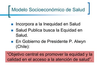 Modelo Socioeconómico de Salud
 Incorpora a la Inequidad en Salud
 Salud Publica busca la Equidad en
Salud.
 En Gobierno de Presidente P. Alwyn
(Chile):
“Objetivo central es promover la equidad y la
calidad en el acceso a la atención de salud”.
 