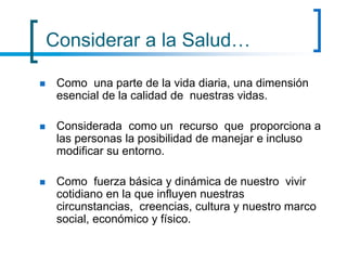 Considerar a la Salud…
 Como una parte de la vida diaria, una dimensión
esencial de la calidad de nuestras vidas.
 Considerada como un recurso que proporciona a
las personas la posibilidad de manejar e incluso
modificar su entorno.
 Como fuerza básica y dinámica de nuestro vivir
cotidiano en la que influyen nuestras
circunstancias, creencias, cultura y nuestro marco
social, económico y físico.
 