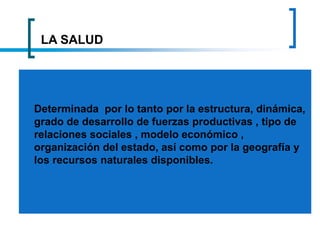 LA SALUD
Determinada por lo tanto por la estructura, dinámica,
grado de desarrollo de fuerzas productivas , tipo de
relaciones sociales , modelo económico ,
organización del estado, así como por la geografía y
los recursos naturales disponibles.
 