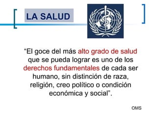LA SALUD
“El goce del más alto grado de salud
que se pueda lograr es uno de los
derechos fundamentales de cada ser
humano, sin distinción de raza,
religión, creo político o condición
económica y social”.
OMS
 