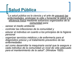 Salud Pública
“La salud pública es la ciencia y el arte de prevenir las
enfermedades, prolongar la vida y fomentar la salud y la
eficiencia física mediante esfuerzos organizados de la
comunidad para:
- sanear el medio ambiente
- controlar las infecciones de la comunidad y
- educar al individuo en cuanto a los principios de la higiene
personal
- organizar servicios médicos y de enfermería para el
diagnóstico precoz y el tratamiento preventivo de las
enfermedades
- así como desarrollar la maquinaria social que le asegure a
cada individuo de la comunidad un nivel de vida adecuado
para el mantenimiento de la salud". (Winslow 1920)
 