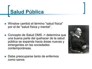 Salud Pública
 Winslow cambió el término "salud física"
por el de "salud física y mental“.
 Concepto de Salud OMS -> determina que
una buena parte del quehacer de la salud
pública se expanda hacia áreas nuevas y
emergentes en las sociedades
contemporáneas.
 Debe preocuparse tanto de enfermos
como sanos
 
