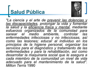 Salud Pública
"La ciencia y el arte de prevenir las dolencias y
las discapacidades, prolongar la vida y fomentar
la salud y la eficiencia física y mental, mediante
esfuerzos organizados de la comunidad para
sanear el medio ambiente, controlar las
enfermedades infecciosas y no infecciosas, así
como las lesiones; educar al individuo en los
principios de la higiene personal, organizar los
servicios para el diagnóstico y tratamiento de las
enfermedades y para la rehabilitación, así como
desarrollar la maquinaria social que le asegura a
cada miembro de la comunidad un nivel de vida
adecuado para el mantenimiento de la salud".
Milton Terris 1990
 