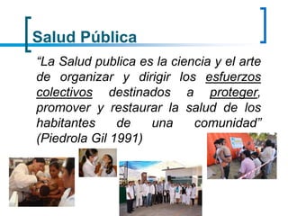 Salud Pública
“La Salud publica es la ciencia y el arte
de organizar y dirigir los esfuerzos
colectivos destinados a proteger,
promover y restaurar la salud de los
habitantes de una comunidad”
(Piedrola Gil 1991)
 