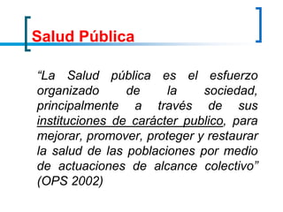 Salud Pública
“La Salud pública es el esfuerzo
organizado de la sociedad,
principalmente a través de sus
instituciones de carácter publico, para
mejorar, promover, proteger y restaurar
la salud de las poblaciones por medio
de actuaciones de alcance colectivo”
(OPS 2002)
 