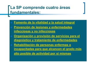 La SP comprende cuatro áreas
fundamentales:
 Fomento de la vitalidad y la salud integral
 Prevención de lesiones y enfermedades
infecciosas y no infecciosas
 Organización y provisión de servicios para el
diagnóstico y tratamiento de enfermedades
 Rehabilitación de personas enfermas o
incapacitadas para que alcancen el grado más
alto posible de actividad por si mismas
 