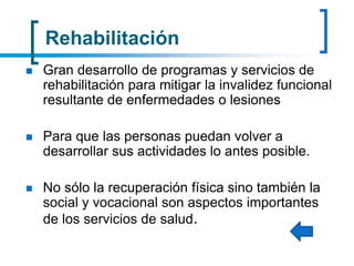 Rehabilitación
 Gran desarrollo de programas y servicios de
rehabilitación para mitigar la invalidez funcional
resultante de enfermedades o lesiones
 Para que las personas puedan volver a
desarrollar sus actividades lo antes posible.
 No sólo la recuperación física sino también la
social y vocacional son aspectos importantes
de los servicios de salud.
 