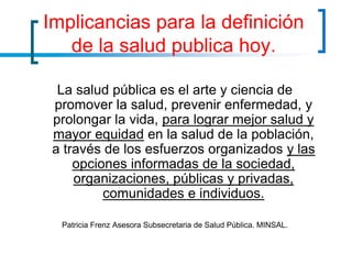 Implicancias para la definición
de la salud publica hoy.
La salud pública es el arte y ciencia de
promover la salud, prevenir enfermedad, y
prolongar la vida, para lograr mejor salud y
mayor equidad en la salud de la población,
a través de los esfuerzos organizados y las
opciones informadas de la sociedad,
organizaciones, públicas y privadas,
comunidades e individuos.
Patricia Frenz Asesora Subsecretaria de Salud Pública. MINSAL.
 